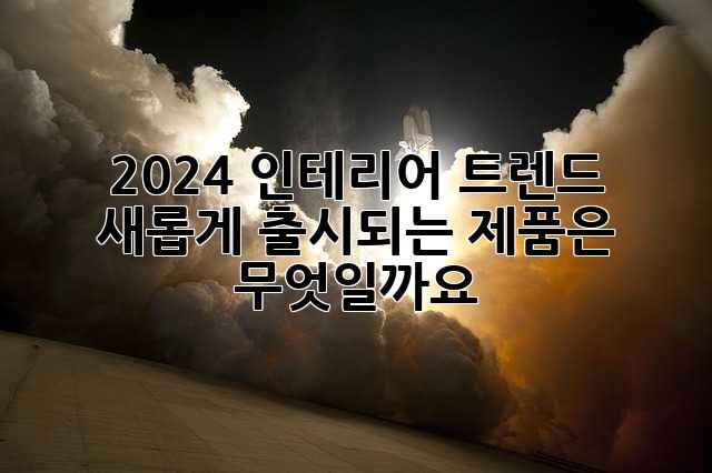 2024 인테리어 트렌드: 새롭게 출시되는 제품은 무엇일까요?