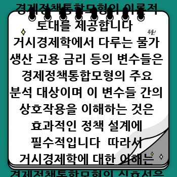 거시경제학 거시경제학은 전체 경제의 움직임을 분석하는 학문으로  경제정책통합모형의 이론적 토대를 제공합니다  거시경제학에서 다루는 물가 생산 고용 금리 등의 변수들은 경제정책통합모형의 주요 분석 대상이며 이 변수들 간의 상호작용을 이해하는 것은 효과적인 정책 설계에 필수적입니다  따라서 거시경제학에 대한 이해는 경제정책통합모형의 실효성을 높이는 데 기여할 수 있습니다